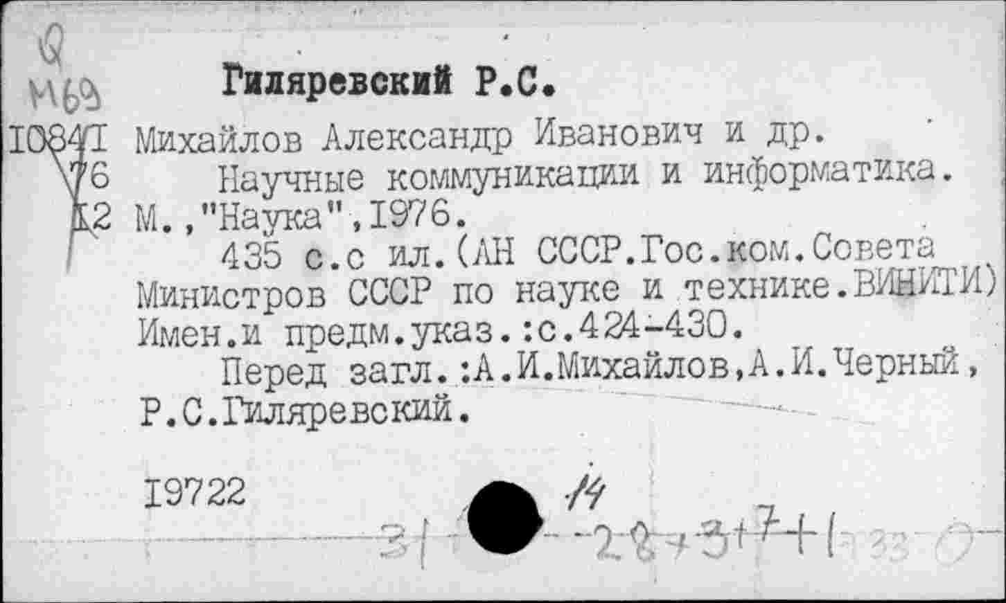 ﻿Гиляревский Р.С.
I Михайлов Александр Иванович и др.
6 Научные коммуникации и информатика.
<2 М. ."Наука”,1976.
435 с.с ил.(АН СССР.Гос.ком.Совета Министров СССР по науке и технике. ВИЩ™) Имен.и предм.указ.:с.424-430.
Перед загл. :А.И.Михайлов,А.И.Черный, Р.С.Гиляревский.
19722	Л
Ж - Ж -